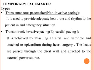 TEMPORARY PACEMAKER
Types
• Trans cutaneous pacemaker(Non-invasive pacing):
It is used to provide adequate heart rate and rhythm to the
patient in and emergency situation.
• Transthoracic invasive pacing(Epicardial pacing ):
It is achieved by attaching an atrial and ventricle and
attached to epicardium during heart surgery . The leads
are passed through the chest wall and attached to the
external power source.
 