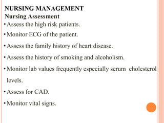 NURSING MANAGEMENT
Nursing Assessment
•Assess the high risk patients.
•Monitor ECG of the patient.
•Assess the family history of heart disease.
•Assess the history of smoking and alcoholism.
•Monitor lab values frequently especially serum cholesterol
levels.
•Assess for CAD.
•Monitor vital signs.
 