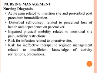 NURSING MANAGEMENT
Nursing Diagnosis
• Acute pain related to insertion site and prescribed post
procedure immobilization.
• Disturbed self-concept related to perceived loss of
health and dependence on pacemaker.
• Impaired physical mobility related to incisional site
pain, activity restrictions.
• Risk for infection related to operative site.
• Risk for ineffective therapeutic regimen management
related to insufficient knowledge of activity
restrictions, precautions.
 