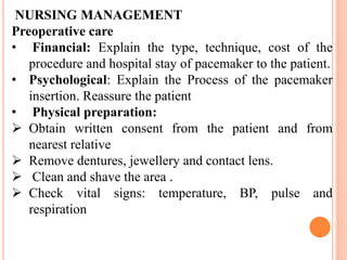 NURSING MANAGEMENT
Preoperative care
• Financial: Explain the type, technique, cost of the
procedure and hospital stay of pacemaker to the patient.
• Psychological: Explain the Process of the pacemaker
insertion. Reassure the patient
• Physical preparation:
 Obtain written consent from the patient and from
nearest relative
 Remove dentures, jewellery and contact lens.
 Clean and shave the area .
 Check vital signs: temperature, BP, pulse and
respiration
 