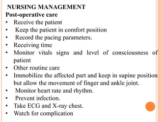 NURSING MANAGEMENT
Post-operative care
• Receive the patient
• Keep the patient in comfort position
• Record the pacing parameters.
• Receiving time
• Monitor vitals signs and level of consciousness of
patient
• Other routine care
• Immobilize the affected part and keep in supine position
but allow the movement of finger and ankle joint.
• Monitor heart rate and rhythm.
• Prevent infection.
• Take ECG and X-ray chest.
• Watch for complication
 