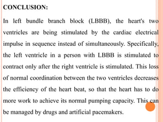 CONCLUSION:
In left bundle branch block (LBBB), the heart's two
ventricles are being stimulated by the cardiac electrical
impulse in sequence instead of simultaneously. Specifically,
the left ventricle in a person with LBBB is stimulated to
contract only after the right ventricle is stimulated. This loss
of normal coordination between the two ventricles decreases
the efficiency of the heart beat, so that the heart has to do
more work to achieve its normal pumping capacity. This can
be managed by drugs and artificial pacemakers.
 