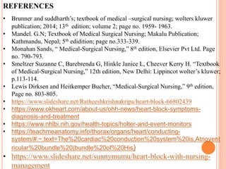 REFERENCES
• Brunner and suddharth’s; textbook of medical –surgical nursing; wolters kluwer
publication; 2014; 13th edition; volume 2; page no. 1959- 1963.
• Mandel. G.N; Textbook of Medical Surgical Nursing; Makalu Publication;
Kathmandu, Nepal; 5th edidition; page no.333-339.
• Monahan Sands, “ Medical-Surgical Nursing,” 8th edition, Elsevier Pvt Ltd. Page
no. 790-793.
• Smeltzer Suzanne C, Barebrenda G, Hinkle Janice L, Cheever Kerry H. “Textbook
of Medical-Surgical Nursing,” 12th edition, New Delhi: Lippincot wolter’s kluwer;
p.113-114.
• Lewis Dirksen and Heitkemper Bucher, “Medical-Surgical Nursing,” 9th edition,
Page no. 803-805.
• https://www.slideshare.net/Ratheeshkrishnakripa/heart-block-66802439
• https://www.okheart.com/about-us/ohh-news/heart-block-symptoms-
diagnosis-and-treatment
• https://www.nhlbi.nih.gov/health-topics/holter-and-event-monitors
• https://teachmeanatomy.info/thorax/organs/heart/conducting-
system/#:~:text=The%20cardiac%20conduction%20system%20is,Atriovent
ricular%20bundle%20(bundle%20of%20His)
• https://www.slideshare.net/sunnymumu/heart-block-with-nursing-
management
 