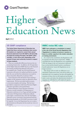 Higher
Education News
April 2012



 US GAAP compliance                                         HMRC revise NIC rules
 The United States Department of Education has              HMRC have undergone a consultation in respect
 stated that those overseas institutions that receive       of the role of the Social Security Regulations (the
 US students are required to convert their annual           ‘Regulations’) in relation to lecturers, teachers or
 financial statements from UK GAAP to US Generally          those in a similar capacity in the modern education
 Accepted Accounting Principles (‘US GAAP’) either          or training environment.
 annually, or every three years depending on the               As a result of the consultation, the Regulations will
 amount of loans each university receives in respect        be repealed with effect from 6 April 2012. HMRC
 of those students.                                         concluded that since the Regulations were established in
    There are considerable differences between the two      1978, the changes in the way instruction is delivered
 accounting frameworks. In addition, the US equivalent      have evolved and the limited ‘positive contributory
 of the Higher Education SORP (known as the Financial       benefit implications’ means the Regulations are no
 Accounting and Reporting Manual) will need to              longer necessary.
 be complied with. Finally, the US GAAP financial              This change will not make any difference to an
 statements will need to be audited and filed six months    individual’s employment status, and will not affect any
 after the year end (the first submissions was made by      individual who is an employee, but this will simplify the
 those universities affected by 31 January 2012).           treatment of those who are self-employed and should
    Grant Thornton UK and US have been assisting a          make it easier and reduce the administration burden of
 number of UK institutions which are affected by these      engaging any individual in a self-employed capacity.
 requirements. We have provided model accounts,
 a conversion template and training. This has been
 provided in conjunction with Grant Thornton Higher
 Education specialists in the United States.
    Subarna Banerjee, Grant Thornton Assurance
 Director, recently attended a US Department of
 Education conference in Las Vegas and held meetings
 with senior US Department of Education officials
 and sought a commitment that, when the UK Higher
 Education sector converted to International Financial
 Reporting Standards, no US GAAP conversion would
 be required. As yet, the Department has yet to make a
 determination on this point, but has noted our views on
                                                           David Barnes
 the matter.
                                                           Head of Higher Education
 