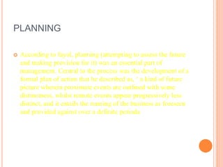PLANNING
 According to fayol, planning (attempting to assess the future
and making provision for it) was an essential part of
management. Central to the process was the development of a
formal plan of action that he described as, ‘ a kind of future
picture wherein proximate events are outlined with some
distinctness, whilst remote events appear progressively less
distinct, and it entails the running of the business as foreseen
and provided against over a definite perioda
 