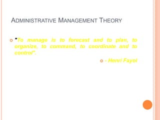 ADMINISTRATIVE MANAGEMENT THEORY
 "To manage is to forecast and to plan, to
organize, to command, to coordinate and to
control".
 - Henri Fayol
 