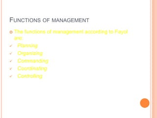 FUNCTIONS OF MANAGEMENT
 The functions of management according to Fayol
are:
 Planning
 Organizing
 Commanding
 Coordinating
 Controlling
 