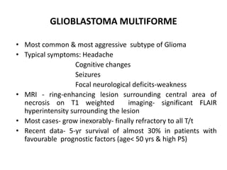 GLIOBLASTOMA MULTIFORME
• Most common & most aggressive subtype of Glioma
• Typical symptoms: Headache
Cognitive changes
Seizures
Focal neurological deficits-weakness
• MRI - ring-enhancing lesion surrounding central area of
necrosis on T1 weighted imaging- significant FLAIR
hyperintensity surrounding the lesion
• Most cases- grow inexorably- finally refractory to all T/t
• Recent data- 5-yr survival of almost 30% in patients with
favourable prognostic factors (age< 50 yrs & high PS)
 