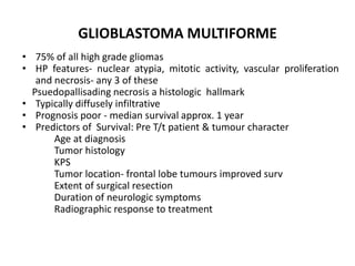 GLIOBLASTOMA MULTIFORME
• 75% of all high grade gliomas
• HP features- nuclear atypia, mitotic activity, vascular proliferation
and necrosis- any 3 of these
Psuedopallisading necrosis a histologic hallmark
• Typically diffusely infiltrative
• Prognosis poor - median survival approx. 1 year
• Predictors of Survival: Pre T/t patient & tumour character
Age at diagnosis
Tumor histology
KPS
Tumor location- frontal lobe tumours improved surv
Extent of surgical resection
Duration of neurologic symptoms
Radiographic response to treatment
 