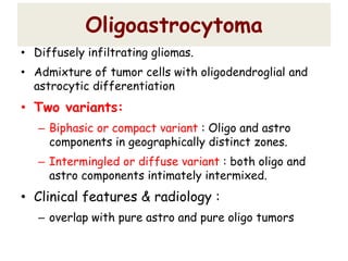 Oligoastrocytoma
• Diffusely infiltrating gliomas.
• Admixture of tumor cells with oligodendroglial and
astrocytic differentiation
• Two variants:
– Biphasic or compact variant : Oligo and astro
components in geographically distinct zones.
– Intermingled or diffuse variant : both oligo and
astro components intimately intermixed.
• Clinical features & radiology :
– overlap with pure astro and pure oligo tumors
 