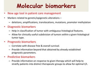 • New age tool in patient care management
• Markers related to genetic/epigenetic alterations –
– deletions, amplifications, translocations, mutations, promoter methylation
• Diagnostic biomarkers
– Help in classification of tumor with ambiguous histological features.
– Allow for clinically useful subdivision of tumors within a given histological
tumor type.
• Prognostic biomarkers
– Correlate with disease free & overall survival.
– Provide information beyond that obtained by already established
prognostic parameters.
• Predictive biomarkers
– Provide information on response to given therapy which will help to
stratify patients into distinct therapeutic groups to allow for optimal t/t.
Molecular biomarkers
 