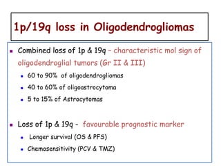 1p/19q loss in Oligodendrogliomas
 Combined loss of 1p & 19q – characteristic mol sign of
oligodendroglial tumors (Gr II & III)
 60 to 90% of oligodendrogliomas
 40 to 60% of oligoastrocytoma
 5 to 15% of Astrocytomas
 Loss of 1p & 19q - favourable prognostic marker
 Longer survival (OS & PFS)
 Chemosensitivity (PCV & TMZ)
 
