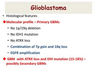Glioblastoma
• Histological features
Molecular profile – Primary GBMs
• No 1p/19q deletion
• No IDH1 mutation
• No ATRX loss
• Combination of 7p gain and 10q loss
• EGFR amplification
 GBM with ATRX loss and IDH mutation (15-18%) –
possibly Secondary GBMs
 