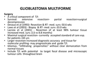 GLIOBLASTOMA MULTIFORME
Surgery
• A critical component of T/t
• Survival: extensive resection> partial resection>surgical
decompression
• Devaux et al (1993)- Resection & RT- med. surv.-50.6 wks
• Laws et al (2003) - Biopsy & RT- med. surv.-33.0 wks
• Lacroix et al (2001) - Resection of at least 98% tumour tissue
increased med. surv. (13 vs 8.8 months)
• Maximal surgical resection- currently accepted standard of care esp.
for patients <65 yrs
• Larger resection-increased diagnostic accuracy and tissue for
molecular profiling- may prognosticate and guide T/t
• Gliomas- “ïnfiltrating propensities” without clear demarcation from
normal tissues
• Include T/t with potential to target focal disease and microscopic
tumour cells throughout brain
 