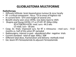 GLIOBLASTOMA MULTIFORME
Radiotherapy
• Diffusely infiltrate brain beyond gross tumour & recur locally
• RT- a critical component - focus T/t to areas of highest risk
• In current form - GTV and margin of several cms
• Benefit clearly seen since 1970s. Use dates back to 1925
• Shapiro and Young (1976)- CT vs CT+RT. RT 45Gy+15Gy
RT+CT(BCNU+VCR)- med. surv.- 44.5 wks
CT-med. surv - 30 wks
• Coop. Gr. Trials: Improved surv. for RT ± nitrosurea - med surv. - 9-12
months vs. half of this when RT excluded
• Radiosurgery- interest in past - abandoned after negative trials
• Current standard - total of appr. 60Gy / 30#
• Different total dose, fractionation and delivery methods tried
• Ext. beam RT+Temozolamide & adjuvant Temozolamide
 
