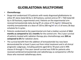 GLIOBLASTOMA MULTIFORME
• Chemotherapy
• Stupp trial randomized 573 patients with newly diagnosed glioblastoma to
either RT alone (total 60 Gy in 30 fractions; control arm) or RT + TMZ (total 60
Gy in 30 fractions; experimental arm). Patients on the experimental arm
received temozolomide daily during RT at a dose of 75 mg/m2, followed by
monthly temozolomide at a dose of 150 to 200 mg/m2 on a 5 of every 28 days
schedule for 6 cycles.
• Patients randomized to the experimental arm had a median survival of 14.6
months as compared to 12.1 months for the control arm. The 2-year survival
of patients treated with radiation therapy plus chemotherapy was 26% as
compared to 6% for radiation alone.
• The survival benefit from the addition of temozolomide has now been
demonstrated for at least 5 years out from initial treatment and in all clinical
prognostic subgroups, including patients aged 60 to 70 years and in RPA
classes III through V. Five-year overall survival was 9.8% for patients who
received combined temozolomide and radiotherapy as compared to 1.9% for
those who received radiotherapy alone.
 