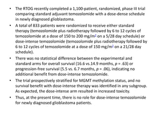 • The RTOG recently completed a 1,100-patient, randomized, phase III trial
comparing standard adjuvant temozolomide with a dose-dense schedule
in newly diagnosed glioblastoma.
• A total of 833 patients were randomized to receive either standard
therapy (temozolomide plus radiotherapy followed by 6 to 12 cycles of
temozolomide at a dose of 150 to 200 mg/m2 on a 5/28 day schedule) or
dose-intense temozolomide (temozolomide plus radiotherapy followed by
6 to 12 cycles of temozolomide at a dose of 150 mg/m2 on a 21/28 day
schedule).
• There was no statistical difference between the experimental and
standard arms for overall survival (16.6 vs.14.9 months, p = .63) or
progression-free survival (5.5 vs. 6.7 months, p = .06), indicating no
additional benefit from dose-intense temozolomide.
• The trial prospectively stratified for MGMT methylation status, and no
survival benefit with dose-intense therapy was identified in any subgroup.
As expected, the dose-intense arm resulted in increased toxicity.
• Thus, at the present time, there is no role for dose-intense temozolomide
for newly diagnosed glioblastoma patients.
 