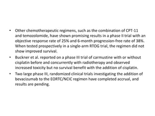 • Other chemotherapeutic regimens, such as the combination of CPT-11
and temozolomide, have shown promising results in a phase II trial with an
objective response rate of 25% and 6-month progression-free rate of 38%.
When tested prospectively in a single-arm RTOG trial, the regimen did not
show improved survival.
• Buckner et al. reported on a phase III trial of carmustine with or without
cisplatin before and concurrently with radiotherapy and observed
increased toxicity but no survival benefit with the addition of cisplatin.
• Two large phase III, randomized clinical trials investigating the addition of
bevacizumab to the EORTC/NCIC regimen have completed accrual, and
results are pending.
 