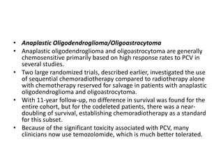 • Anaplastic Oligodendroglioma/Oligoastrocytoma
• Anaplastic oligodendroglioma and oligoastrocytoma are generally
chemosensitive primarily based on high response rates to PCV in
several studies.
• Two large randomized trials, described earlier, investigated the use
of sequential chemoradiotherapy compared to radiotherapy alone
with chemotherapy reserved for salvage in patients with anaplastic
oligodendroglioma and oligoastrocytoma.
• With 11-year follow-up, no difference in survival was found for the
entire cohort, but for the codeleted patients, there was a near-
doubling of survival, establishing chemoradiotherapy as a standard
for this subset.
• Because of the significant toxicity associated with PCV, many
clinicians now use temozolomide, which is much better tolerated.
 