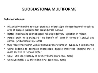 GLIOBLASTOMA MULTIFORME
Radiation Volumes:
• Historically margins to cover potential microscopic disease beyond visualised
area of disease-typically 2cm around gross tumour
• Better imaging and sophisticated radiation delivery- variation in margin
• Partial brain RT is standard - no benefit of WBT in terms of survival and
control (Shibamoto et al, 1990)
• 90% recurrence within 2cm of known primary tumour - typically 2-3cm margin
• Using oedema to delineate microscopic disease imperfect- imaging that is
more specific to tumour better
• UCSF- MRI spectroscopy to define volume (Park et al. 2007)
• Univ. Michigan- 11C-methionine PET (Lee et al, 2007)
 