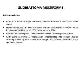 GLIOBLASTOMA MULTIFORME
Radiation Volumes:
• IMRT as a means to hypofractionate / deliver more dose centrally in some
centre
• Preliminary studies- RT over 2-4 weeks without concurrent CT comparable to
full 6 weeks T/t (Floyd et al, 2004; Sultanem et al 2004)
• With this RT can be given safely and effectively in a shorter period of time
• IMRT using conventional fractionation- incorporated into current studies
including studies by NABTT- uses 5mm margin for CTV and PTV both for initial
and boost volume
 