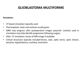 GLIOBLASTOMA MULTIFORME
Simulation:
• CT based simulation typically used
• Thermoplastic mask and contrast usually given
• GBM may progress after postoperative images acquired- contrast used in
simulation may help identify progression following surgery
• After CT simulation, fusion of MRI image if available
• Critical structures typically included-lenses, eyes, optic nerve, optic chiasm,
pituitary, hypothalamus, cochleas, brainstem
 