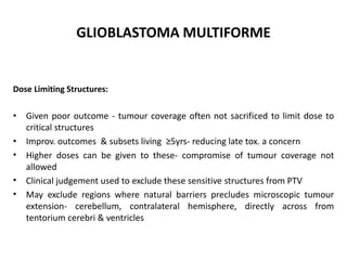 GLIOBLASTOMA MULTIFORME
Dose Limiting Structures:
• Given poor outcome - tumour coverage often not sacrificed to limit dose to
critical structures
• Improv. outcomes & subsets living ≥5yrs- reducing late tox. a concern
• Higher doses can be given to these- compromise of tumour coverage not
allowed
• Clinical judgement used to exclude these sensitive structures from PTV
• May exclude regions where natural barriers precludes microscopic tumour
extension- cerebellum, contralateral hemisphere, directly across from
tentorium cerebri & ventricles
 