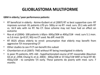 GLIOBLASTOMA MULTIFORME
GBM in elderly / poor performance patients:
• RT beneficial in elderly - Keime-Guibert et al (2007) RT vs best supportive care- RT
improves survival- 81 patients ≥70 yrs- 50Gy or no RT- med. surv. 29.1 wks with RT
vs. 16.9 wks with no RT. No CT. Dose scheme may not have had an effect on
outcome
• Roa et al (2004)- 100 patients ≥ 60yrs- 60Gy/30# vs 40Gy/15# - med. surv 5.1 mon.
vs 5.6 mon. (p=0.57, NS)-no CT used. No diff. med OS
• RT 0525 allows elderly to enrol- presumption that elderly may benefit from
aggressive T/t incorporating CT
• Other studies to see if CT can benefit this subset
• Chamberlain et al (2007)- TMZ without RT being investigated in elderly
• In poor PS patients, KPS <60 - hypofractionated course of RT reasonable (Bauman
GS et al ,1994; Chang EL et al, 2003) - 30Gy/10# or 37.5Gy/15# WBT or focal RT 40-
45Gy/15# - to complete T/t early. These patients do poorly with med. surv. 7
months
 