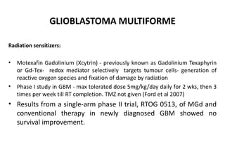 GLIOBLASTOMA MULTIFORME
Radiation sensitizers:
• Motexafin Gadolinium (Xcytrin) - previously known as Gadolinium Texaphyrin
or Gd-Tex- redox mediator selectively targets tumour cells- generation of
reactive oxygen species and fixation of damage by radiation
• Phase I study in GBM - max tolerated dose 5mg/kg/day daily for 2 wks, then 3
times per week till RT completion. TMZ not given (Ford et al 2007)
• Results from a single-arm phase II trial, RTOG 0513, of MGd and
conventional therapy in newly diagnosed GBM showed no
survival improvement.
 