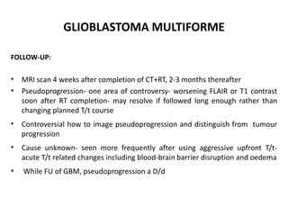 GLIOBLASTOMA MULTIFORME
FOLLOW-UP:
• MRI scan 4 weeks after completion of CT+RT, 2-3 months thereafter
• Pseudoprogression- one area of controversy- worsening FLAIR or T1 contrast
soon after RT completion- may resolve if followed long enough rather than
changing planned T/t course
• Controversial how to image pseudoprogression and distinguish from tumour
progression
• Cause unknown- seen more frequently after using aggressive upfront T/t-
acute T/t related changes including blood-brain barrier disruption and oedema
• While FU of GBM, pseudoprogression a D/d
 