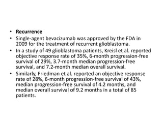 • Recurrence
• Single-agent bevacizumab was approved by the FDA in
2009 for the treatment of recurrent glioblastoma.
• In a study of 49 glioblastoma patients, Kreisl et al. reported
objective response rate of 35%, 6-month progression-free
survival of 29%, 3.7-month median progression-free
survival, and 7.2-month median overall survival.
• Similarly, Friedman et al. reported an objective response
rate of 28%, 6-month progression-free survival of 43%,
median progression-free survival of 4.2 months, and
median overall survival of 9.2 months in a total of 85
patients.
 