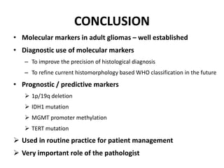• Molecular markers in adult gliomas – well established
• Diagnostic use of molecular markers
– To improve the precision of histological diagnosis
– To refine current histomorphology based WHO classification in the future
• Prognostic / predictive markers
 1p/19q deletion
 IDH1 mutation
 MGMT promoter methylation
 TERT mutation
 Used in routine practice for patient management
 Very important role of the pathologist
CONCLUSION
 