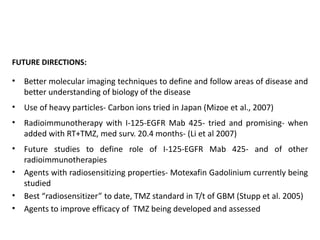 FUTURE DIRECTIONS:
• Better molecular imaging techniques to define and follow areas of disease and
better understanding of biology of the disease
• Use of heavy particles- Carbon ions tried in Japan (Mizoe et al., 2007)
• Radioimmunotherapy with I-125-EGFR Mab 425- tried and promising- when
added with RT+TMZ, med surv. 20.4 months- (Li et al 2007)
• Future studies to define role of I-125-EGFR Mab 425- and of other
radioimmunotherapies
• Agents with radiosensitizing properties- Motexafin Gadolinium currently being
studied
• Best “radiosensitizer” to date, TMZ standard in T/t of GBM (Stupp et al. 2005)
• Agents to improve efficacy of TMZ being developed and assessed
 