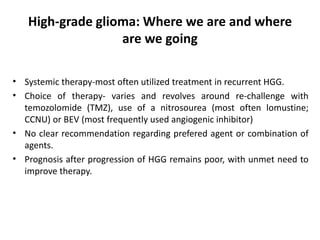 High-grade glioma: Where we are and where
are we going
• Systemic therapy-most often utilized treatment in recurrent HGG.
• Choice of therapy- varies and revolves around re-challenge with
temozolomide (TMZ), use of a nitrosourea (most often lomustine;
CCNU) or BEV (most frequently used angiogenic inhibitor)
• No clear recommendation regarding prefered agent or combination of
agents.
• Prognosis after progression of HGG remains poor, with unmet need to
improve therapy.
 