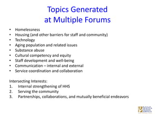 Topics Generated
at Multiple Forums
• Homelessness
• Housing (and other barriers for staff and community)
• Technology
• Aging population and related issues
• Substance abuse
• Cultural competency and equity
• Staff development and well-being
• Communication – internal and external
• Service coordination and collaboration
Intersecting Interests:
1. Internal strengthening of HHS
2. Serving the community
3. Partnerships, collaborations, and mutually beneficial endeavors
 