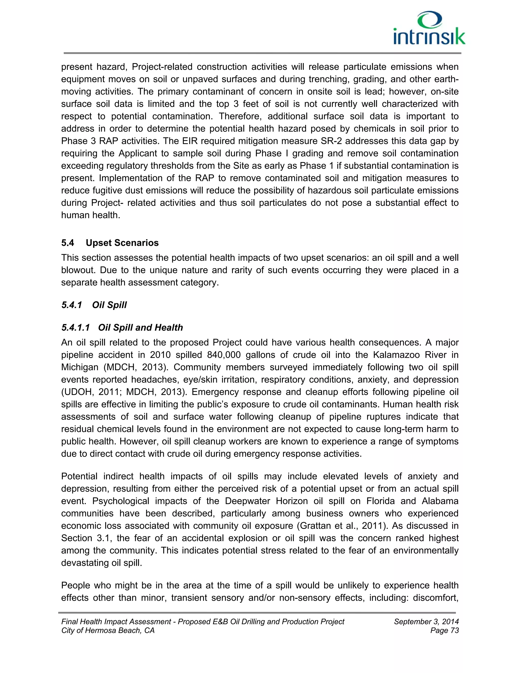 present hazard, Project-related construction activities will release particulate emissions when 
equipment moves on soil or unpaved surfaces and during trenching, grading, and other earth-moving 
activities. The primary contaminant of concern in onsite soil is lead; however, on-site 
surface soil data is limited and the top 3 feet of soil is not currently well characterized with 
respect to potential contamination. Therefore, additional surface soil data is important to 
address in order to determine the potential health hazard posed by chemicals in soil prior to 
Phase 3 RAP activities. The EIR required mitigation measure SR-2 addresses this data gap by 
requiring the Applicant to sample soil during Phase I grading and remove soil contamination 
exceeding regulatory thresholds from the Site as early as Phase 1 if substantial contamination is 
present. Implementation of the RAP to remove contaminated soil and mitigation measures to 
reduce fugitive dust emissions will reduce the possibility of hazardous soil particulate emissions 
during Project- related activities and thus soil particulates do not pose a substantial effect to 
human health. 
5.4 Upset Scenarios 
This section assesses the potential health impacts of two upset scenarios: an oil spill and a well 
blowout. Due to the unique nature and rarity of such events occurring they were placed in a 
separate health assessment category. 
5.4.1 Oil Spill 
5.4.1.1 Oil Spill and Health 
An oil spill related to the proposed Project could have various health consequences. A major 
pipeline accident in 2010 spilled 840,000 gallons of crude oil into the Kalamazoo River in 
Michigan (MDCH, 2013). Community members surveyed immediately following two oil spill 
events reported headaches, eye/skin irritation, respiratory conditions, anxiety, and depression 
(UDOH, 2011; MDCH, 2013). Emergency response and cleanup efforts following pipeline oil 
spills are effective in limiting the public’s exposure to crude oil contaminants. Human health risk 
assessments of soil and surface water following cleanup of pipeline ruptures indicate that 
residual chemical levels found in the environment are not expected to cause long-term harm to 
public health. However, oil spill cleanup workers are known to experience a range of symptoms 
due to direct contact with crude oil during emergency response activities. 
Potential indirect health impacts of oil spills may include elevated levels of anxiety and 
depression, resulting from either the perceived risk of a potential upset or from an actual spill 
event. Psychological impacts of the Deepwater Horizon oil spill on Florida and Alabama 
communities have been described, particularly among business owners who experienced 
economic loss associated with community oil exposure (Grattan et al., 2011). As discussed in 
Section 3.1, the fear of an accidental explosion or oil spill was the concern ranked highest 
among the community. This indicates potential stress related to the fear of an environmentally 
devastating oil spill. 
People who might be in the area at the time of a spill would be unlikely to experience health 
effects other than minor, transient sensory and/or non-sensory effects, including: discomfort, 
Final Health Impact Assessment - Proposed E&B Oil Drilling and Production Project September 3, 2014 
City of Hermosa Beach, CA Page 73 
 