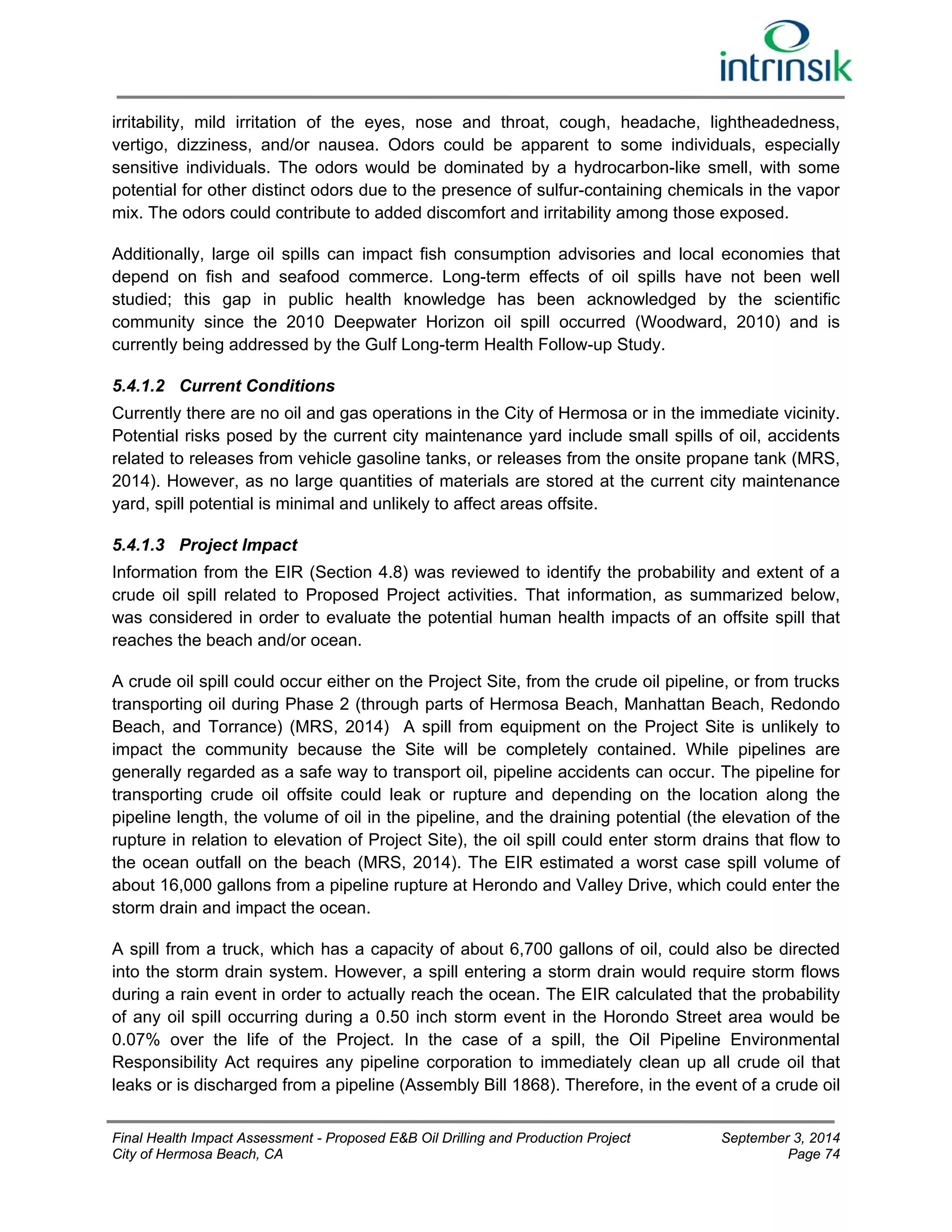 irritability, mild irritation of the eyes, nose and throat, cough, headache, lightheadedness, 
vertigo, dizziness, and/or nausea. Odors could be apparent to some individuals, especially 
sensitive individuals. The odors would be dominated by a hydrocarbon-like smell, with some 
potential for other distinct odors due to the presence of sulfur-containing chemicals in the vapor 
mix. The odors could contribute to added discomfort and irritability among those exposed. 
Additionally, large oil spills can impact fish consumption advisories and local economies that 
depend on fish and seafood commerce. Long-term effects of oil spills have not been well 
studied; this gap in public health knowledge has been acknowledged by the scientific 
community since the 2010 Deepwater Horizon oil spill occurred (Woodward, 2010) and is 
currently being addressed by the Gulf Long-term Health Follow-up Study. 
5.4.1.2 Current Conditions 
Currently there are no oil and gas operations in the City of Hermosa or in the immediate vicinity. 
Potential risks posed by the current city maintenance yard include small spills of oil, accidents 
related to releases from vehicle gasoline tanks, or releases from the onsite propane tank (MRS, 
2014). However, as no large quantities of materials are stored at the current city maintenance 
yard, spill potential is minimal and unlikely to affect areas offsite. 
5.4.1.3 Project Impact 
Information from the EIR (Section 4.8) was reviewed to identify the probability and extent of a 
crude oil spill related to Proposed Project activities. That information, as summarized below, 
was considered in order to evaluate the potential human health impacts of an offsite spill that 
reaches the beach and/or ocean. 
A crude oil spill could occur either on the Project Site, from the crude oil pipeline, or from trucks 
transporting oil during Phase 2 (through parts of Hermosa Beach, Manhattan Beach, Redondo 
Beach, and Torrance) (MRS, 2014) A spill from equipment on the Project Site is unlikely to 
impact the community because the Site will be completely contained. While pipelines are 
generally regarded as a safe way to transport oil, pipeline accidents can occur. The pipeline for 
transporting crude oil offsite could leak or rupture and depending on the location along the 
pipeline length, the volume of oil in the pipeline, and the draining potential (the elevation of the 
rupture in relation to elevation of Project Site), the oil spill could enter storm drains that flow to 
the ocean outfall on the beach (MRS, 2014). The EIR estimated a worst case spill volume of 
about 16,000 gallons from a pipeline rupture at Herondo and Valley Drive, which could enter the 
storm drain and impact the ocean. 
A spill from a truck, which has a capacity of about 6,700 gallons of oil, could also be directed 
into the storm drain system. However, a spill entering a storm drain would require storm flows 
during a rain event in order to actually reach the ocean. The EIR calculated that the probability 
of any oil spill occurring during a 0.50 inch storm event in the Horondo Street area would be 
0.07% over the life of the Project. In the case of a spill, the Oil Pipeline Environmental 
Responsibility Act requires any pipeline corporation to immediately clean up all crude oil that 
leaks or is discharged from a pipeline (Assembly Bill 1868). Therefore, in the event of a crude oil 
Final Health Impact Assessment - Proposed E&B Oil Drilling and Production Project September 3, 2014 
City of Hermosa Beach, CA Page 74 
 
