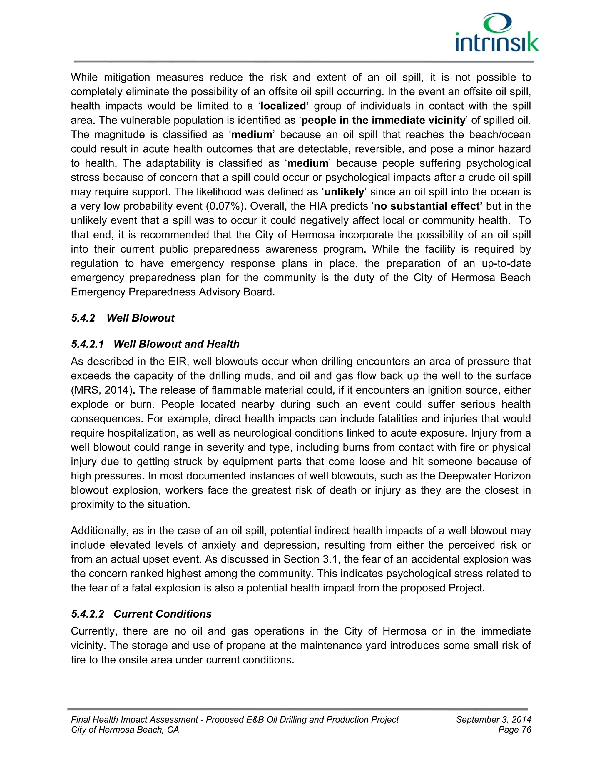 While mitigation measures reduce the risk and extent of an oil spill, it is not possible to 
completely eliminate the possibility of an offsite oil spill occurring. In the event an offsite oil spill, 
health impacts would be limited to a ‘localized’ group of individuals in contact with the spill 
area. The vulnerable population is identified as ‘people in the immediate vicinity’ of spilled oil. 
The magnitude is classified as ‘medium’ because an oil spill that reaches the beach/ocean 
could result in acute health outcomes that are detectable, reversible, and pose a minor hazard 
to health. The adaptability is classified as ‘medium’ because people suffering psychological 
stress because of concern that a spill could occur or psychological impacts after a crude oil spill 
may require support. The likelihood was defined as ‘unlikely’ since an oil spill into the ocean is 
a very low probability event (0.07%). Overall, the HIA predicts ‘no substantial effect’ but in the 
unlikely event that a spill was to occur it could negatively affect local or community health. To 
that end, it is recommended that the City of Hermosa incorporate the possibility of an oil spill 
into their current public preparedness awareness program. While the facility is required by 
regulation to have emergency response plans in place, the preparation of an up-to-date 
emergency preparedness plan for the community is the duty of the City of Hermosa Beach 
Emergency Preparedness Advisory Board. 
5.4.2 Well Blowout 
5.4.2.1 Well Blowout and Health 
As described in the EIR, well blowouts occur when drilling encounters an area of pressure that 
exceeds the capacity of the drilling muds, and oil and gas flow back up the well to the surface 
(MRS, 2014). The release of flammable material could, if it encounters an ignition source, either 
explode or burn. People located nearby during such an event could suffer serious health 
consequences. For example, direct health impacts can include fatalities and injuries that would 
require hospitalization, as well as neurological conditions linked to acute exposure. Injury from a 
well blowout could range in severity and type, including burns from contact with fire or physical 
injury due to getting struck by equipment parts that come loose and hit someone because of 
high pressures. In most documented instances of well blowouts, such as the Deepwater Horizon 
blowout explosion, workers face the greatest risk of death or injury as they are the closest in 
proximity to the situation. 
Additionally, as in the case of an oil spill, potential indirect health impacts of a well blowout may 
include elevated levels of anxiety and depression, resulting from either the perceived risk or 
from an actual upset event. As discussed in Section 3.1, the fear of an accidental explosion was 
the concern ranked highest among the community. This indicates psychological stress related to 
the fear of a fatal explosion is also a potential health impact from the proposed Project. 
5.4.2.2 Current Conditions 
Currently, there are no oil and gas operations in the City of Hermosa or in the immediate 
vicinity. The storage and use of propane at the maintenance yard introduces some small risk of 
fire to the onsite area under current conditions. 
Final Health Impact Assessment - Proposed E&B Oil Drilling and Production Project September 3, 2014 
City of Hermosa Beach, CA Page 76 
 