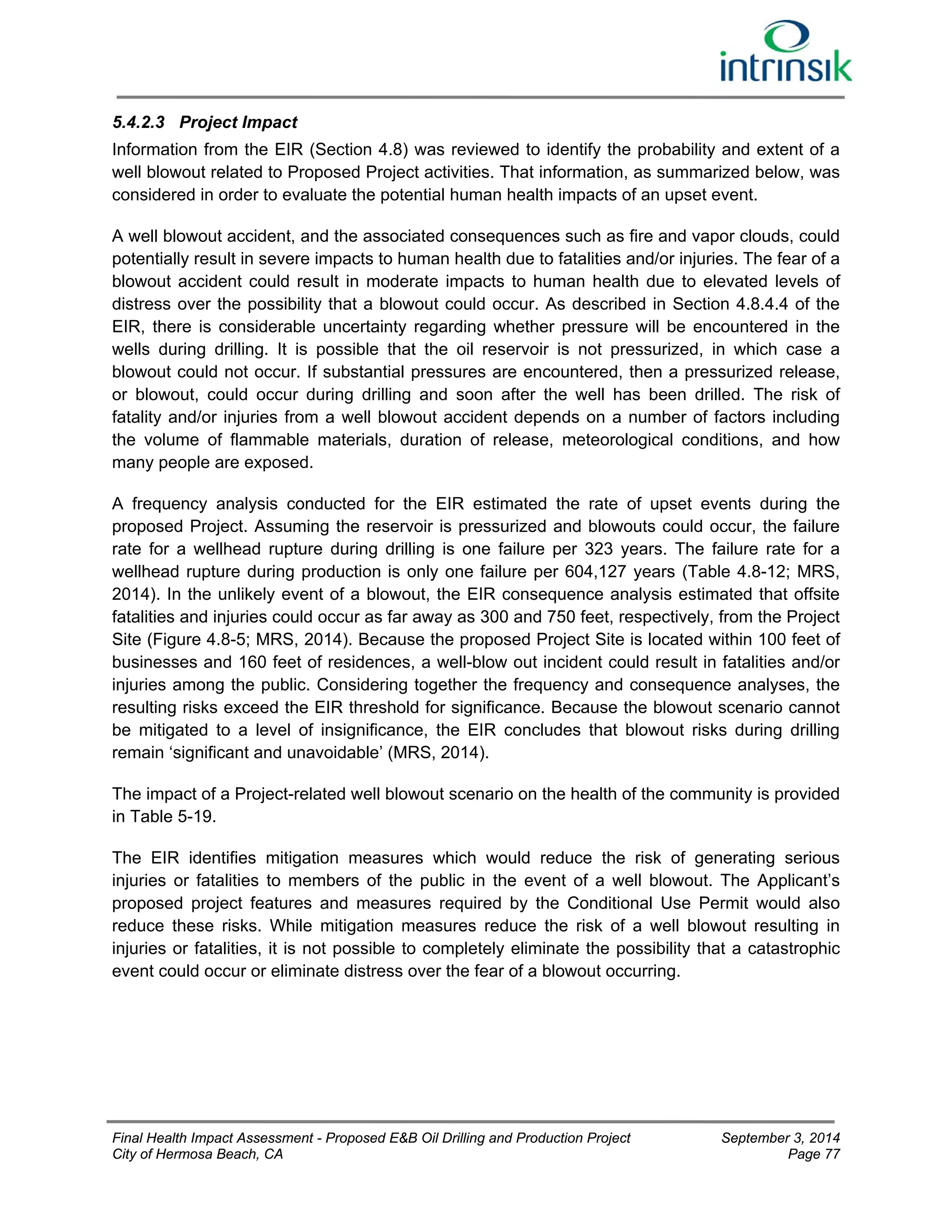 5.4.2.3 Project Impact 
Information from the EIR (Section 4.8) was reviewed to identify the probability and extent of a 
well blowout related to Proposed Project activities. That information, as summarized below, was 
considered in order to evaluate the potential human health impacts of an upset event. 
A well blowout accident, and the associated consequences such as fire and vapor clouds, could 
potentially result in severe impacts to human health due to fatalities and/or injuries. The fear of a 
blowout accident could result in moderate impacts to human health due to elevated levels of 
distress over the possibility that a blowout could occur. As described in Section 4.8.4.4 of the 
EIR, there is considerable uncertainty regarding whether pressure will be encountered in the 
wells during drilling. It is possible that the oil reservoir is not pressurized, in which case a 
blowout could not occur. If substantial pressures are encountered, then a pressurized release, 
or blowout, could occur during drilling and soon after the well has been drilled. The risk of 
fatality and/or injuries from a well blowout accident depends on a number of factors including 
the volume of flammable materials, duration of release, meteorological conditions, and how 
many people are exposed. 
A frequency analysis conducted for the EIR estimated the rate of upset events during the 
proposed Project. Assuming the reservoir is pressurized and blowouts could occur, the failure 
rate for a wellhead rupture during drilling is one failure per 323 years. The failure rate for a 
wellhead rupture during production is only one failure per 604,127 years (Table 4.8-12; MRS, 
2014). In the unlikely event of a blowout, the EIR consequence analysis estimated that offsite 
fatalities and injuries could occur as far away as 300 and 750 feet, respectively, from the Project 
Site (Figure 4.8-5; MRS, 2014). Because the proposed Project Site is located within 100 feet of 
businesses and 160 feet of residences, a well-blow out incident could result in fatalities and/or 
injuries among the public. Considering together the frequency and consequence analyses, the 
resulting risks exceed the EIR threshold for significance. Because the blowout scenario cannot 
be mitigated to a level of insignificance, the EIR concludes that blowout risks during drilling 
remain ‘significant and unavoidable’ (MRS, 2014). 
The impact of a Project-related well blowout scenario on the health of the community is provided 
in Table 5-19. 
The EIR identifies mitigation measures which would reduce the risk of generating serious 
injuries or fatalities to members of the public in the event of a well blowout. The Applicant’s 
proposed project features and measures required by the Conditional Use Permit would also 
reduce these risks. While mitigation measures reduce the risk of a well blowout resulting in 
injuries or fatalities, it is not possible to completely eliminate the possibility that a catastrophic 
event could occur or eliminate distress over the fear of a blowout occurring. 
Final Health Impact Assessment - Proposed E&B Oil Drilling and Production Project September 3, 2014 
City of Hermosa Beach, CA Page 77 
 