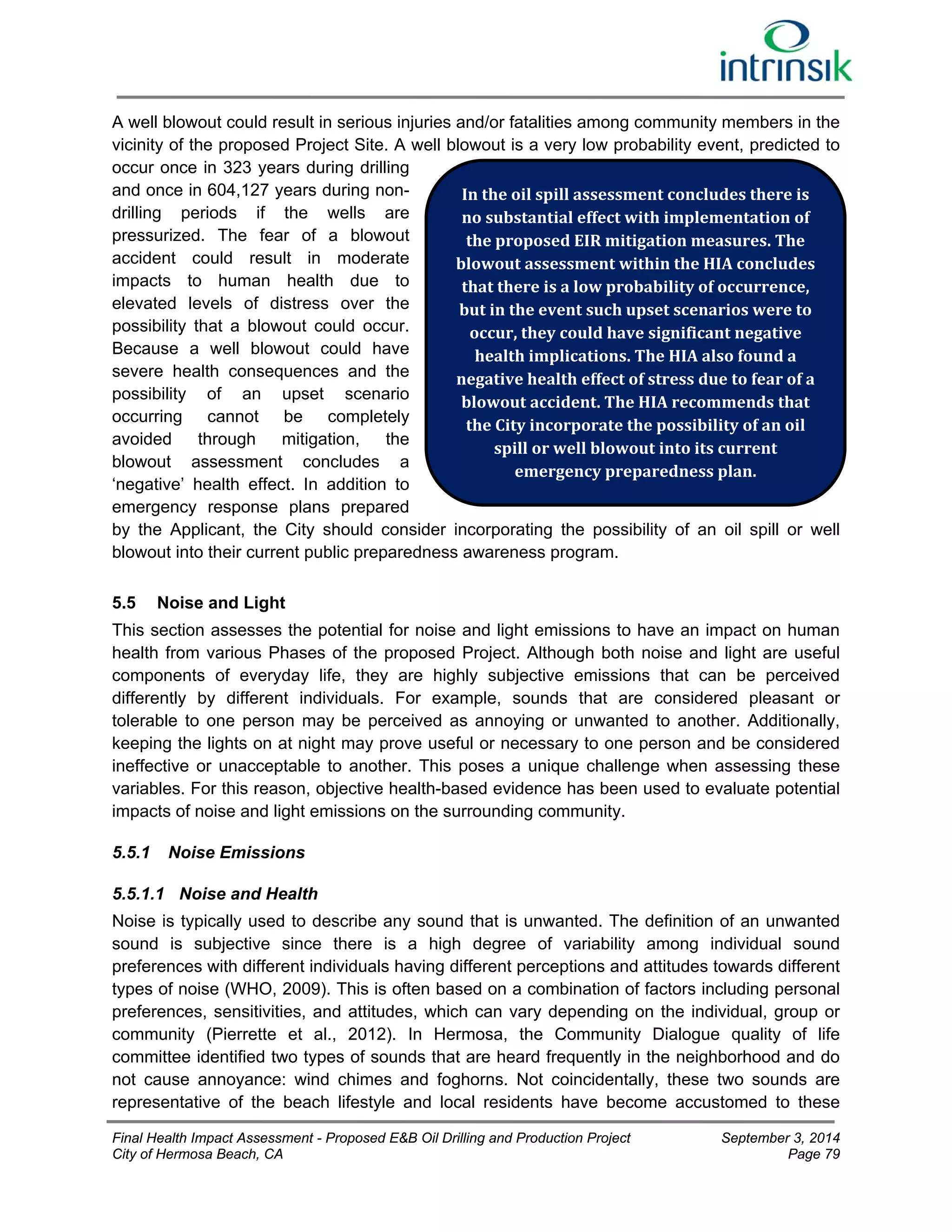 A well blowout could result in serious injuries and/or fatalities among community members in the 
vicinity of the proposed Project Site. A well blowout is a very low probability event, predicted to 
occur once in 323 years during drilling 
and once in 604,127 years during non-drilling 
periods if the wells are 
In the oil spill assessment concludes there is 
no substantial effect with implementation of 
the proposed EIR mitigation measures. The 
blowout assessment within the HIA concludes 
that there is a low probability of occurrence, 
but in the event such upset scenarios were to 
occur, they could have significant negative 
health implications. The HIA also found a 
negative health effect of stress due to fear of a 
blowout accident. The HIA recommends that 
the City incorporate the possibility of an oil 
pressurized. The fear of a blowout 
accident could result in moderate 
impacts to human health due to 
elevated levels of distress over the 
possibility that a blowout could occur. 
Because a well blowout could have 
severe health consequences and the 
possibility of an upset scenario 
occurring cannot be completely 
avoided through mitigation, the 
spill or well blowout into its current 
blowout assessment concludes a 
emergency preparedness plan. 
‘negative’ health effect. In addition to 
emergency response plans prepared 
by the Applicant, the City should consider incorporating the possibility of an oil spill or well 
blowout into their current public preparedness awareness program. 
5.5 Noise and Light 
This section assesses the potential for noise and light emissions to have an impact on human 
health from various Phases of the proposed Project. Although both noise and light are useful 
components of everyday life, they are highly subjective emissions that can be perceived 
differently by different individuals. For example, sounds that are considered pleasant or 
tolerable to one person may be perceived as annoying or unwanted to another. Additionally, 
keeping the lights on at night may prove useful or necessary to one person and be considered 
ineffective or unacceptable to another. This poses a unique challenge when assessing these 
variables. For this reason, objective health-based evidence has been used to evaluate potential 
impacts of noise and light emissions on the surrounding community. 
5.5.1 Noise Emissions 
5.5.1.1 Noise and Health 
Noise is typically used to describe any sound that is unwanted. The definition of an unwanted 
sound is subjective since there is a high degree of variability among individual sound 
preferences with different individuals having different perceptions and attitudes towards different 
types of noise (WHO, 2009). This is often based on a combination of factors including personal 
preferences, sensitivities, and attitudes, which can vary depending on the individual, group or 
community (Pierrette et al., 2012). In Hermosa, the Community Dialogue quality of life 
committee identified two types of sounds that are heard frequently in the neighborhood and do 
not cause annoyance: wind chimes and foghorns. Not coincidentally, these two sounds are 
representative of the beach lifestyle and local residents have become accustomed to these 
Final Health Impact Assessment - Proposed E&B Oil Drilling and Production Project September 3, 2014 
City of Hermosa Beach, CA Page 79 
 