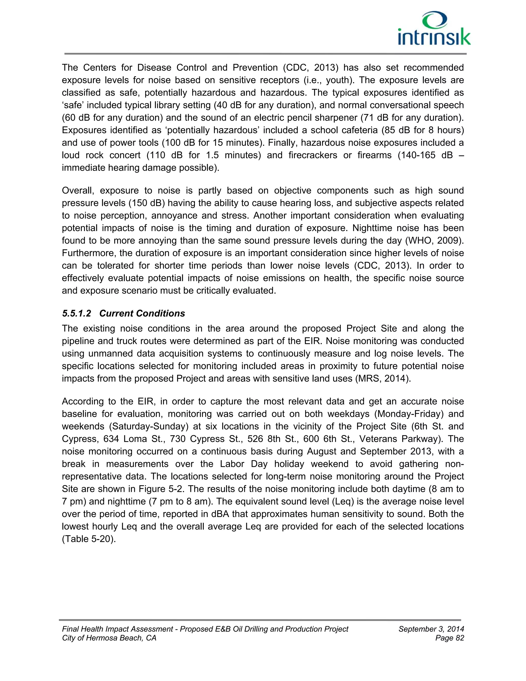 The Centers for Disease Control and Prevention (CDC, 2013) has also set recommended 
exposure levels for noise based on sensitive receptors (i.e., youth). The exposure levels are 
classified as safe, potentially hazardous and hazardous. The typical exposures identified as 
‘safe’ included typical library setting (40 dB for any duration), and normal conversational speech 
(60 dB for any duration) and the sound of an electric pencil sharpener (71 dB for any duration). 
Exposures identified as ‘potentially hazardous’ included a school cafeteria (85 dB for 8 hours) 
and use of power tools (100 dB for 15 minutes). Finally, hazardous noise exposures included a 
loud rock concert (110 dB for 1.5 minutes) and firecrackers or firearms (140-165 dB – 
immediate hearing damage possible). 
Overall, exposure to noise is partly based on objective components such as high sound 
pressure levels (150 dB) having the ability to cause hearing loss, and subjective aspects related 
to noise perception, annoyance and stress. Another important consideration when evaluating 
potential impacts of noise is the timing and duration of exposure. Nighttime noise has been 
found to be more annoying than the same sound pressure levels during the day (WHO, 2009). 
Furthermore, the duration of exposure is an important consideration since higher levels of noise 
can be tolerated for shorter time periods than lower noise levels (CDC, 2013). In order to 
effectively evaluate potential impacts of noise emissions on health, the specific noise source 
and exposure scenario must be critically evaluated. 
5.5.1.2 Current Conditions 
The existing noise conditions in the area around the proposed Project Site and along the 
pipeline and truck routes were determined as part of the EIR. Noise monitoring was conducted 
using unmanned data acquisition systems to continuously measure and log noise levels. The 
specific locations selected for monitoring included areas in proximity to future potential noise 
impacts from the proposed Project and areas with sensitive land uses (MRS, 2014). 
According to the EIR, in order to capture the most relevant data and get an accurate noise 
baseline for evaluation, monitoring was carried out on both weekdays (Monday-Friday) and 
weekends (Saturday-Sunday) at six locations in the vicinity of the Project Site (6th St. and 
Cypress, 634 Loma St., 730 Cypress St., 526 8th St., 600 6th St., Veterans Parkway). The 
noise monitoring occurred on a continuous basis during August and September 2013, with a 
break in measurements over the Labor Day holiday weekend to avoid gathering non-representative 
data. The locations selected for long-term noise monitoring around the Project 
Site are shown in Figure 5-2. The results of the noise monitoring include both daytime (8 am to 
7 pm) and nighttime (7 pm to 8 am). The equivalent sound level (Leq) is the average noise level 
over the period of time, reported in dBA that approximates human sensitivity to sound. Both the 
lowest hourly Leq and the overall average Leq are provided for each of the selected locations 
(Table 5-20). 
Final Health Impact Assessment - Proposed E&B Oil Drilling and Production Project September 3, 2014 
City of Hermosa Beach, CA Page 82 
 