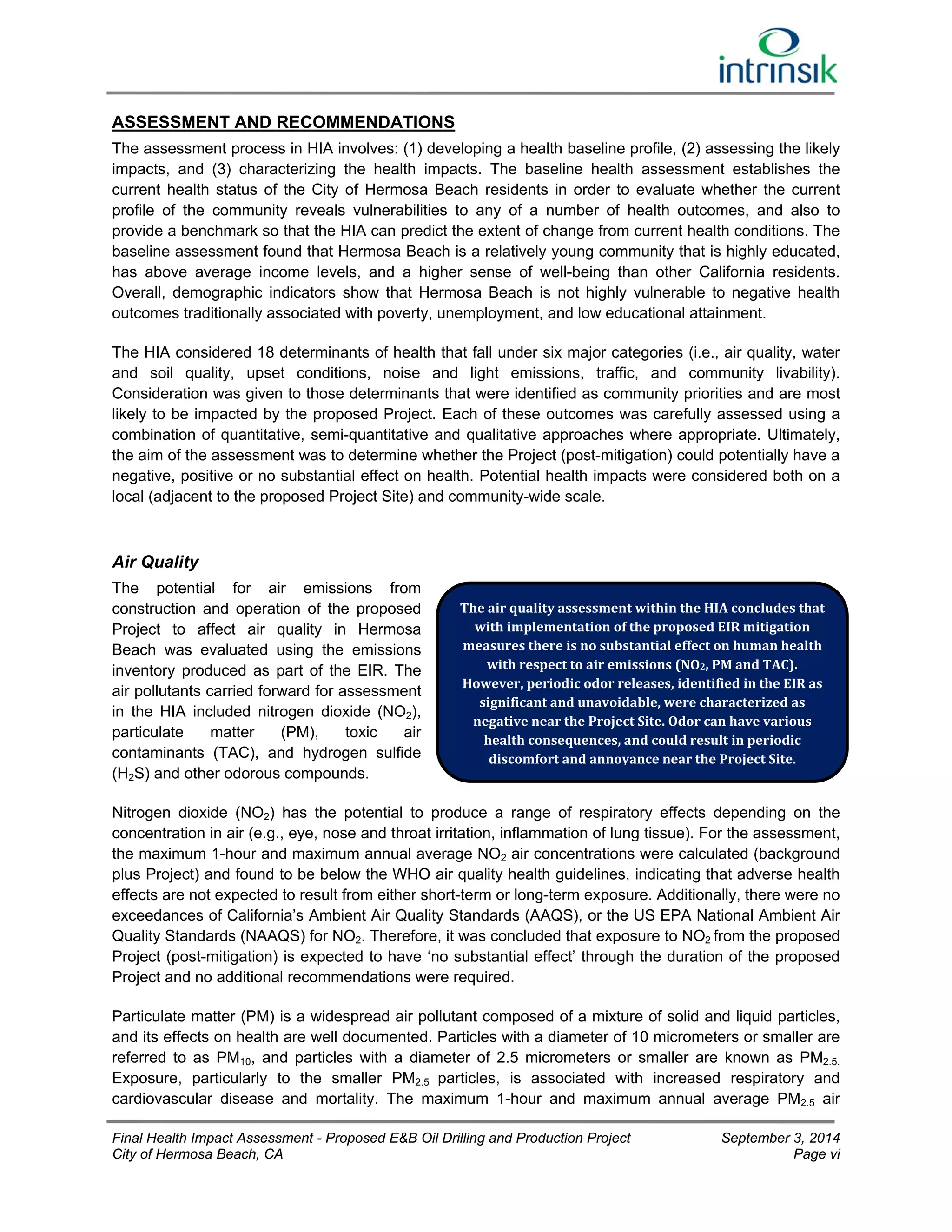 ASSESSMENT AND RECOMMENDATIONS 
The assessment process in HIA involves: (1) developing a health baseline profile, (2) assessing the likely 
impacts, and (3) characterizing the health impacts. The baseline health assessment establishes the 
current health status of the City of Hermosa Beach residents in order to evaluate whether the current 
profile of the community reveals vulnerabilities to any of a number of health outcomes, and also to 
provide a benchmark so that the HIA can predict the extent of change from current health conditions. The 
baseline assessment found that Hermosa Beach is a relatively young community that is highly educated, 
has above average income levels, and a higher sense of well-being than other California residents. 
Overall, demographic indicators show that Hermosa Beach is not highly vulnerable to negative health 
outcomes traditionally associated with poverty, unemployment, and low educational attainment. 
The HIA considered 18 determinants of health that fall under six major categories (i.e., air quality, water 
and soil quality, upset conditions, noise and light emissions, traffic, and community livability). 
Consideration was given to those determinants that were identified as community priorities and are most 
likely to be impacted by the proposed Project. Each of these outcomes was carefully assessed using a 
combination of quantitative, semi-quantitative and qualitative approaches where appropriate. Ultimately, 
the aim of the assessment was to determine whether the Project (post-mitigation) could potentially have a 
negative, positive or no substantial effect on health. Potential health impacts were considered both on a 
local (adjacent to the proposed Project Site) and community-wide scale. 
Air Quality 
The potential for air emissions from 
construction and operation of the proposed 
The air quality assessment within the HIA concludes that 
Project to affect air quality in Hermosa 
with implementation of the proposed EIR mitigation 
Beach was evaluated using the emissions 
measures there is no substantial effect on human health 
inventory produced as part of the EIR. The 
with respect to air emissions (NO2, PM and TAC). 
air pollutants carried forward for assessment 
However, periodic odor releases, identified in the EIR as 
in the HIA included nitrogen dioxide (NO2), 
significant and unavoidable, were characterized as 
negative near the Project Site. Odor can have various 
particulate matter (PM), toxic air 
health consequences, and could result in periodic 
contaminants (TAC), and hydrogen sulfide 
discomfort and annoyance near the Project Site. 
(H2S) and other odorous compounds. 
Nitrogen dioxide (NO2) has the potential to produce a range of respiratory effects depending on the 
concentration in air (e.g., eye, nose and throat irritation, inflammation of lung tissue). For the assessment, 
the maximum 1-hour and maximum annual average NO2 air concentrations were calculated (background 
plus Project) and found to be below the WHO air quality health guidelines, indicating that adverse health 
effects are not expected to result from either short-term or long-term exposure. Additionally, there were no 
exceedances of California’s Ambient Air Quality Standards (AAQS), or the US EPA National Ambient Air 
Quality Standards (NAAQS) for NO2. Therefore, it was concluded that exposure to NO2 from the proposed 
Project (post-mitigation) is expected to have ‘no substantial effect’ through the duration of the proposed 
Project and no additional recommendations were required. 
Particulate matter (PM) is a widespread air pollutant composed of a mixture of solid and liquid particles, 
and its effects on health are well documented. Particles with a diameter of 10 micrometers or smaller are 
referred to as PM10, and particles with a diameter of 2.5 micrometers or smaller are known as PM2.5. 
Exposure, particularly to the smaller PM2.5 particles, is associated with increased respiratory and 
cardiovascular disease and mortality. The maximum 1-hour and maximum annual average PM2.5 air 
Final Health Impact Assessment - Proposed E&B Oil Drilling and Production Project September 3, 2014 
City of Hermosa Beach, CA Page vi 
 