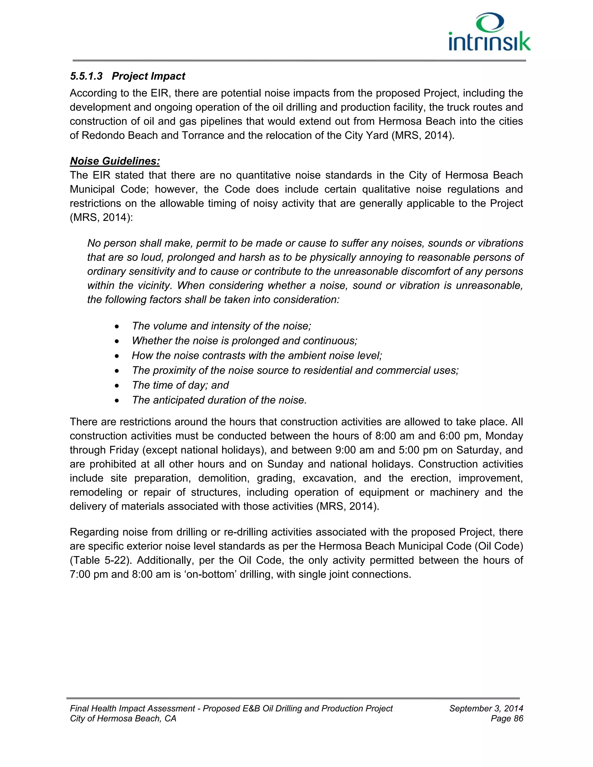 5.5.1.3 Project Impact 
According to the EIR, there are potential noise impacts from the proposed Project, including the 
development and ongoing operation of the oil drilling and production facility, the truck routes and 
construction of oil and gas pipelines that would extend out from Hermosa Beach into the cities 
of Redondo Beach and Torrance and the relocation of the City Yard (MRS, 2014). 
Noise Guidelines: 
The EIR stated that there are no quantitative noise standards in the City of Hermosa Beach 
Municipal Code; however, the Code does include certain qualitative noise regulations and 
restrictions on the allowable timing of noisy activity that are generally applicable to the Project 
(MRS, 2014): 
No person shall make, permit to be made or cause to suffer any noises, sounds or vibrations 
that are so loud, prolonged and harsh as to be physically annoying to reasonable persons of 
ordinary sensitivity and to cause or contribute to the unreasonable discomfort of any persons 
within the vicinity. When considering whether a noise, sound or vibration is unreasonable, 
the following factors shall be taken into consideration: 
 The volume and intensity of the noise; 
 Whether the noise is prolonged and continuous; 
 How the noise contrasts with the ambient noise level; 
 The proximity of the noise source to residential and commercial uses; 
 The time of day; and 
 The anticipated duration of the noise. 
There are restrictions around the hours that construction activities are allowed to take place. All 
construction activities must be conducted between the hours of 8:00 am and 6:00 pm, Monday 
through Friday (except national holidays), and between 9:00 am and 5:00 pm on Saturday, and 
are prohibited at all other hours and on Sunday and national holidays. Construction activities 
include site preparation, demolition, grading, excavation, and the erection, improvement, 
remodeling or repair of structures, including operation of equipment or machinery and the 
delivery of materials associated with those activities (MRS, 2014). 
Regarding noise from drilling or re-drilling activities associated with the proposed Project, there 
are specific exterior noise level standards as per the Hermosa Beach Municipal Code (Oil Code) 
(Table 5-22). Additionally, per the Oil Code, the only activity permitted between the hours of 
7:00 pm and 8:00 am is ‘on-bottom’ drilling, with single joint connections. 
Final Health Impact Assessment - Proposed E&B Oil Drilling and Production Project September 3, 2014 
City of Hermosa Beach, CA Page 86 
 