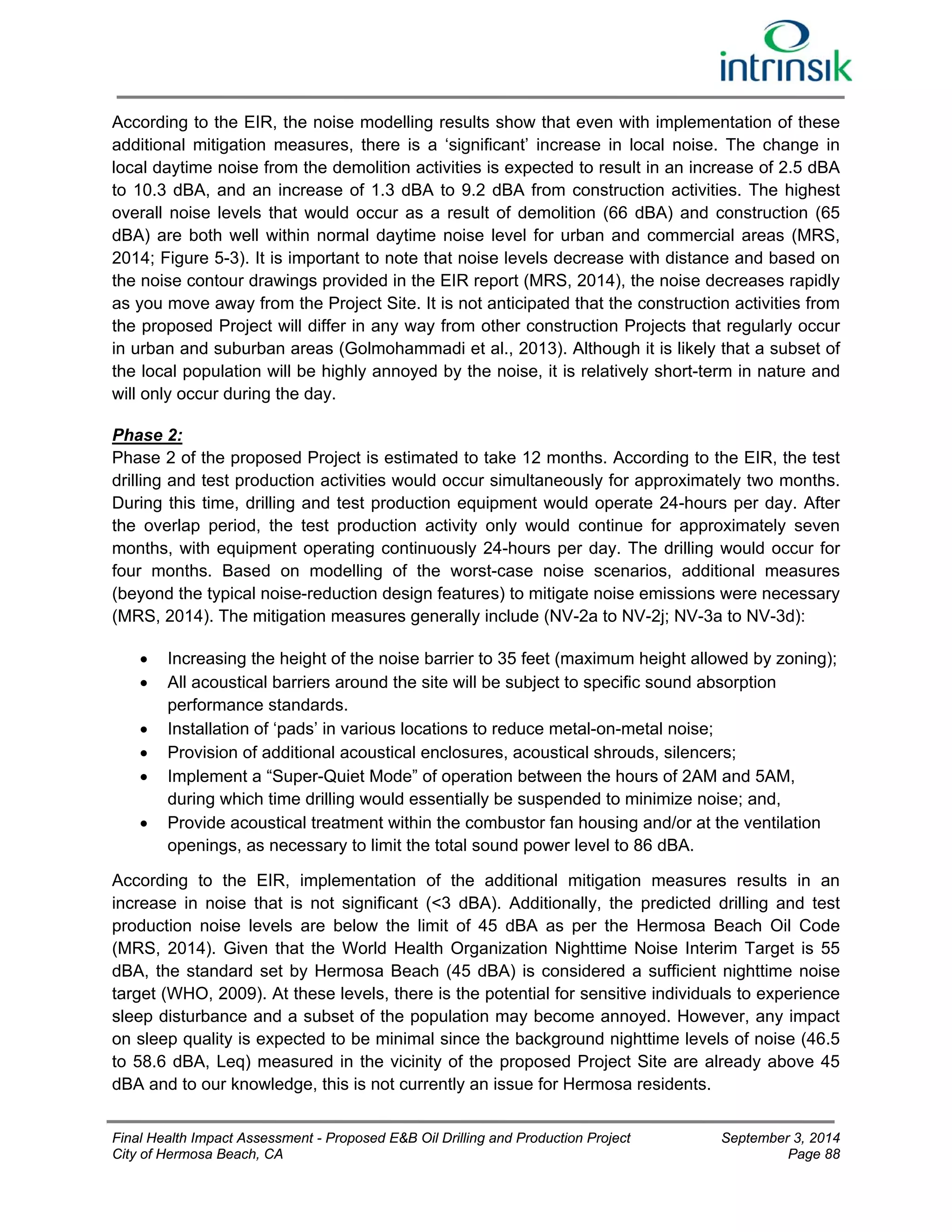 According to the EIR, the noise modelling results show that even with implementation of these 
additional mitigation measures, there is a ‘significant’ increase in local noise. The change in 
local daytime noise from the demolition activities is expected to result in an increase of 2.5 dBA 
to 10.3 dBA, and an increase of 1.3 dBA to 9.2 dBA from construction activities. The highest 
overall noise levels that would occur as a result of demolition (66 dBA) and construction (65 
dBA) are both well within normal daytime noise level for urban and commercial areas (MRS, 
2014; Figure 5-3). It is important to note that noise levels decrease with distance and based on 
the noise contour drawings provided in the EIR report (MRS, 2014), the noise decreases rapidly 
as you move away from the Project Site. It is not anticipated that the construction activities from 
the proposed Project will differ in any way from other construction Projects that regularly occur 
in urban and suburban areas (Golmohammadi et al., 2013). Although it is likely that a subset of 
the local population will be highly annoyed by the noise, it is relatively short-term in nature and 
will only occur during the day. 
Phase 2: 
Phase 2 of the proposed Project is estimated to take 12 months. According to the EIR, the test 
drilling and test production activities would occur simultaneously for approximately two months. 
During this time, drilling and test production equipment would operate 24-hours per day. After 
the overlap period, the test production activity only would continue for approximately seven 
months, with equipment operating continuously 24-hours per day. The drilling would occur for 
four months. Based on modelling of the worst-case noise scenarios, additional measures 
(beyond the typical noise-reduction design features) to mitigate noise emissions were necessary 
(MRS, 2014). The mitigation measures generally include (NV-2a to NV-2j; NV-3a to NV-3d): 
 Increasing the height of the noise barrier to 35 feet (maximum height allowed by zoning); 
 All acoustical barriers around the site will be subject to specific sound absorption 
performance standards. 
 Installation of ‘pads’ in various locations to reduce metal-on-metal noise; 
 Provision of additional acoustical enclosures, acoustical shrouds, silencers; 
 Implement a “Super-Quiet Mode” of operation between the hours of 2AM and 5AM, 
during which time drilling would essentially be suspended to minimize noise; and, 
 Provide acoustical treatment within the combustor fan housing and/or at the ventilation 
openings, as necessary to limit the total sound power level to 86 dBA. 
According to the EIR, implementation of the additional mitigation measures results in an 
increase in noise that is not significant (<3 dBA). Additionally, the predicted drilling and test 
production noise levels are below the limit of 45 dBA as per the Hermosa Beach Oil Code 
(MRS, 2014). Given that the World Health Organization Nighttime Noise Interim Target is 55 
dBA, the standard set by Hermosa Beach (45 dBA) is considered a sufficient nighttime noise 
target (WHO, 2009). At these levels, there is the potential for sensitive individuals to experience 
sleep disturbance and a subset of the population may become annoyed. However, any impact 
on sleep quality is expected to be minimal since the background nighttime levels of noise (46.5 
to 58.6 dBA, Leq) measured in the vicinity of the proposed Project Site are already above 45 
dBA and to our knowledge, this is not currently an issue for Hermosa residents. 
Final Health Impact Assessment - Proposed E&B Oil Drilling and Production Project September 3, 2014 
City of Hermosa Beach, CA Page 88 
 