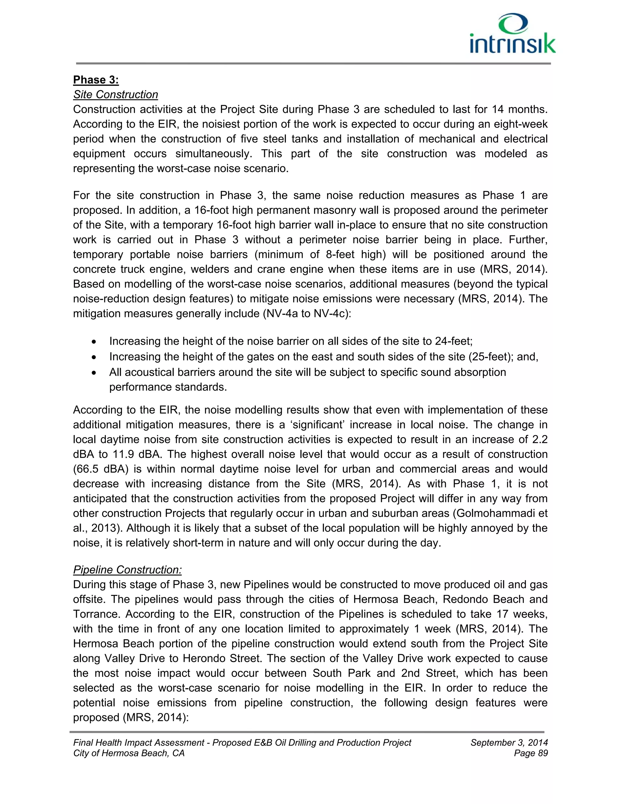 Phase 3: 
Site Construction 
Construction activities at the Project Site during Phase 3 are scheduled to last for 14 months. 
According to the EIR, the noisiest portion of the work is expected to occur during an eight-week 
period when the construction of five steel tanks and installation of mechanical and electrical 
equipment occurs simultaneously. This part of the site construction was modeled as 
representing the worst-case noise scenario. 
For the site construction in Phase 3, the same noise reduction measures as Phase 1 are 
proposed. In addition, a 16-foot high permanent masonry wall is proposed around the perimeter 
of the Site, with a temporary 16-foot high barrier wall in-place to ensure that no site construction 
work is carried out in Phase 3 without a perimeter noise barrier being in place. Further, 
temporary portable noise barriers (minimum of 8-feet high) will be positioned around the 
concrete truck engine, welders and crane engine when these items are in use (MRS, 2014). 
Based on modelling of the worst-case noise scenarios, additional measures (beyond the typical 
noise-reduction design features) to mitigate noise emissions were necessary (MRS, 2014). The 
mitigation measures generally include (NV-4a to NV-4c): 
 Increasing the height of the noise barrier on all sides of the site to 24-feet; 
 Increasing the height of the gates on the east and south sides of the site (25-feet); and, 
 All acoustical barriers around the site will be subject to specific sound absorption 
performance standards. 
According to the EIR, the noise modelling results show that even with implementation of these 
additional mitigation measures, there is a ‘significant’ increase in local noise. The change in 
local daytime noise from site construction activities is expected to result in an increase of 2.2 
dBA to 11.9 dBA. The highest overall noise level that would occur as a result of construction 
(66.5 dBA) is within normal daytime noise level for urban and commercial areas and would 
decrease with increasing distance from the Site (MRS, 2014). As with Phase 1, it is not 
anticipated that the construction activities from the proposed Project will differ in any way from 
other construction Projects that regularly occur in urban and suburban areas (Golmohammadi et 
al., 2013). Although it is likely that a subset of the local population will be highly annoyed by the 
noise, it is relatively short-term in nature and will only occur during the day. 
Pipeline Construction: 
During this stage of Phase 3, new Pipelines would be constructed to move produced oil and gas 
offsite. The pipelines would pass through the cities of Hermosa Beach, Redondo Beach and 
Torrance. According to the EIR, construction of the Pipelines is scheduled to take 17 weeks, 
with the time in front of any one location limited to approximately 1 week (MRS, 2014). The 
Hermosa Beach portion of the pipeline construction would extend south from the Project Site 
along Valley Drive to Herondo Street. The section of the Valley Drive work expected to cause 
the most noise impact would occur between South Park and 2nd Street, which has been 
selected as the worst-case scenario for noise modelling in the EIR. In order to reduce the 
potential noise emissions from pipeline construction, the following design features were 
proposed (MRS, 2014): 
Final Health Impact Assessment - Proposed E&B Oil Drilling and Production Project September 3, 2014 
City of Hermosa Beach, CA Page 89 
 