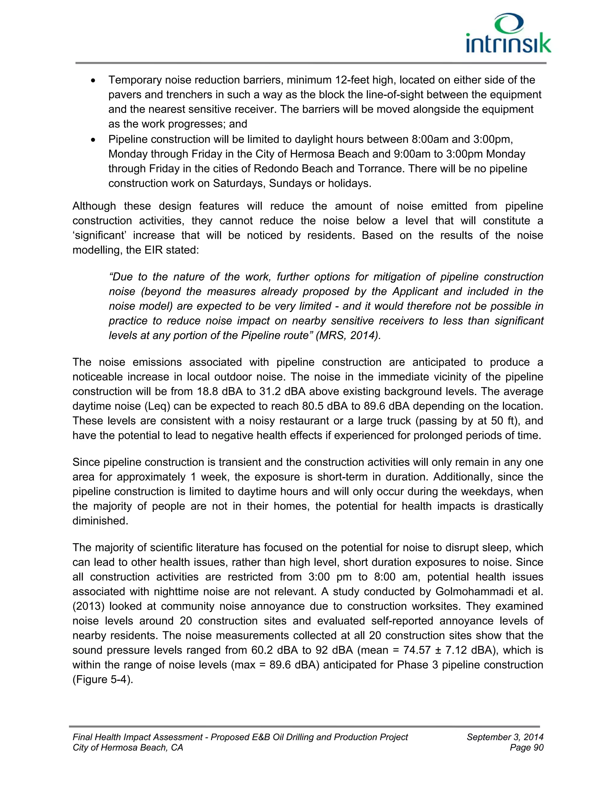  Temporary noise reduction barriers, minimum 12-feet high, located on either side of the 
pavers and trenchers in such a way as the block the line-of-sight between the equipment 
and the nearest sensitive receiver. The barriers will be moved alongside the equipment 
as the work progresses; and 
 Pipeline construction will be limited to daylight hours between 8:00am and 3:00pm, 
Monday through Friday in the City of Hermosa Beach and 9:00am to 3:00pm Monday 
through Friday in the cities of Redondo Beach and Torrance. There will be no pipeline 
construction work on Saturdays, Sundays or holidays. 
Although these design features will reduce the amount of noise emitted from pipeline 
construction activities, they cannot reduce the noise below a level that will constitute a 
‘significant’ increase that will be noticed by residents. Based on the results of the noise 
modelling, the EIR stated: 
“Due to the nature of the work, further options for mitigation of pipeline construction 
noise (beyond the measures already proposed by the Applicant and included in the 
noise model) are expected to be very limited - and it would therefore not be possible in 
practice to reduce noise impact on nearby sensitive receivers to less than significant 
levels at any portion of the Pipeline route” (MRS, 2014). 
The noise emissions associated with pipeline construction are anticipated to produce a 
noticeable increase in local outdoor noise. The noise in the immediate vicinity of the pipeline 
construction will be from 18.8 dBA to 31.2 dBA above existing background levels. The average 
daytime noise (Leq) can be expected to reach 80.5 dBA to 89.6 dBA depending on the location. 
These levels are consistent with a noisy restaurant or a large truck (passing by at 50 ft), and 
have the potential to lead to negative health effects if experienced for prolonged periods of time. 
Since pipeline construction is transient and the construction activities will only remain in any one 
area for approximately 1 week, the exposure is short-term in duration. Additionally, since the 
pipeline construction is limited to daytime hours and will only occur during the weekdays, when 
the majority of people are not in their homes, the potential for health impacts is drastically 
diminished. 
The majority of scientific literature has focused on the potential for noise to disrupt sleep, which 
can lead to other health issues, rather than high level, short duration exposures to noise. Since 
all construction activities are restricted from 3:00 pm to 8:00 am, potential health issues 
associated with nighttime noise are not relevant. A study conducted by Golmohammadi et al. 
(2013) looked at community noise annoyance due to construction worksites. They examined 
noise levels around 20 construction sites and evaluated self-reported annoyance levels of 
nearby residents. The noise measurements collected at all 20 construction sites show that the 
sound pressure levels ranged from 60.2 dBA to 92 dBA (mean = 74.57 ± 7.12 dBA), which is 
within the range of noise levels (max = 89.6 dBA) anticipated for Phase 3 pipeline construction 
(Figure 5-4). 
Final Health Impact Assessment - Proposed E&B Oil Drilling and Production Project September 3, 2014 
City of Hermosa Beach, CA Page 90 
 