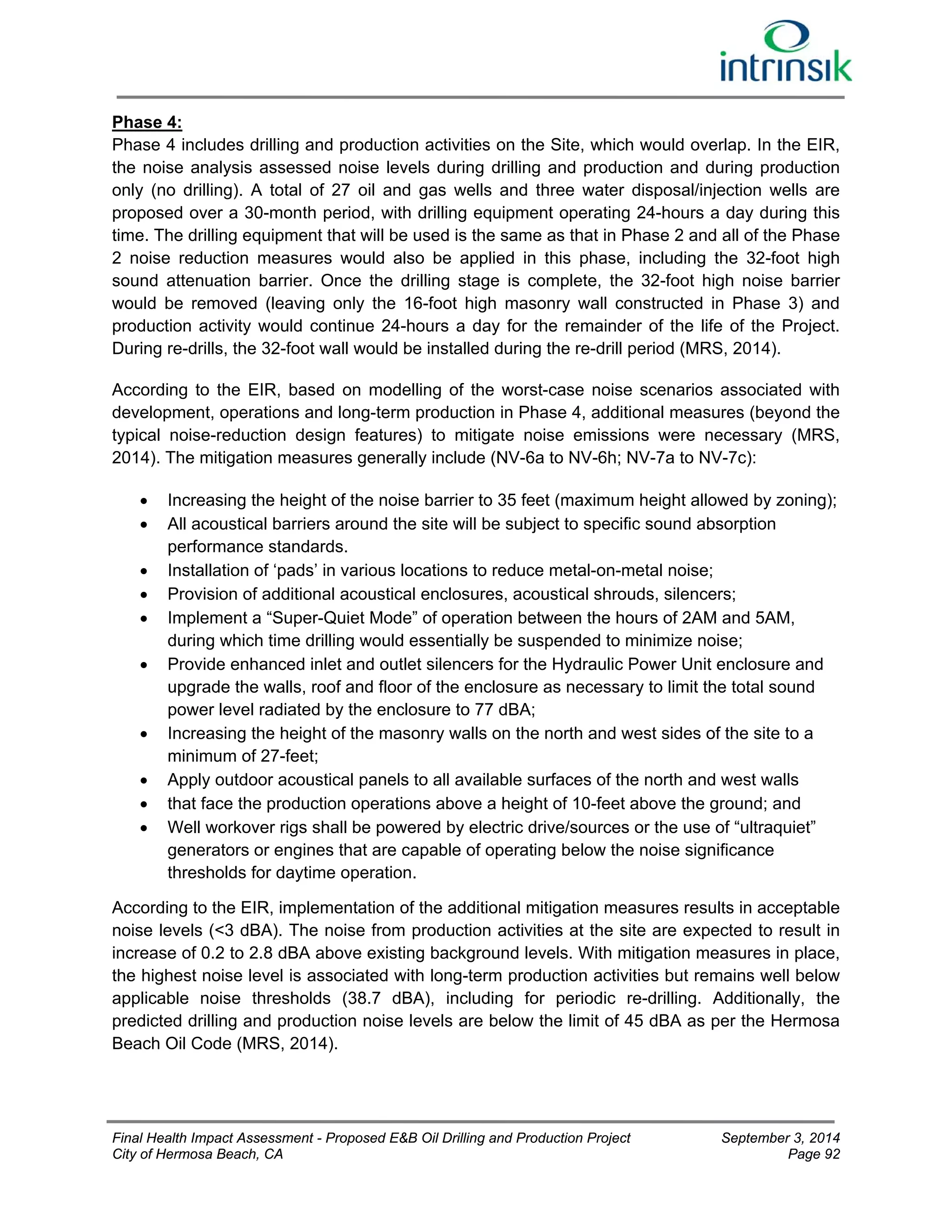 Phase 4: 
Phase 4 includes drilling and production activities on the Site, which would overlap. In the EIR, 
the noise analysis assessed noise levels during drilling and production and during production 
only (no drilling). A total of 27 oil and gas wells and three water disposal/injection wells are 
proposed over a 30-month period, with drilling equipment operating 24-hours a day during this 
time. The drilling equipment that will be used is the same as that in Phase 2 and all of the Phase 
2 noise reduction measures would also be applied in this phase, including the 32-foot high 
sound attenuation barrier. Once the drilling stage is complete, the 32-foot high noise barrier 
would be removed (leaving only the 16-foot high masonry wall constructed in Phase 3) and 
production activity would continue 24-hours a day for the remainder of the life of the Project. 
During re-drills, the 32-foot wall would be installed during the re-drill period (MRS, 2014). 
According to the EIR, based on modelling of the worst-case noise scenarios associated with 
development, operations and long-term production in Phase 4, additional measures (beyond the 
typical noise-reduction design features) to mitigate noise emissions were necessary (MRS, 
2014). The mitigation measures generally include (NV-6a to NV-6h; NV-7a to NV-7c): 
 Increasing the height of the noise barrier to 35 feet (maximum height allowed by zoning); 
 All acoustical barriers around the site will be subject to specific sound absorption 
performance standards. 
 Installation of ‘pads’ in various locations to reduce metal-on-metal noise; 
 Provision of additional acoustical enclosures, acoustical shrouds, silencers; 
 Implement a “Super-Quiet Mode” of operation between the hours of 2AM and 5AM, 
during which time drilling would essentially be suspended to minimize noise; 
 Provide enhanced inlet and outlet silencers for the Hydraulic Power Unit enclosure and 
upgrade the walls, roof and floor of the enclosure as necessary to limit the total sound 
power level radiated by the enclosure to 77 dBA; 
 Increasing the height of the masonry walls on the north and west sides of the site to a 
minimum of 27-feet; 
 Apply outdoor acoustical panels to all available surfaces of the north and west walls 
 that face the production operations above a height of 10-feet above the ground; and 
 Well workover rigs shall be powered by electric drive/sources or the use of “ultraquiet” 
generators or engines that are capable of operating below the noise significance 
thresholds for daytime operation. 
According to the EIR, implementation of the additional mitigation measures results in acceptable 
noise levels (<3 dBA). The noise from production activities at the site are expected to result in 
increase of 0.2 to 2.8 dBA above existing background levels. With mitigation measures in place, 
the highest noise level is associated with long-term production activities but remains well below 
applicable noise thresholds (38.7 dBA), including for periodic re-drilling. Additionally, the 
predicted drilling and production noise levels are below the limit of 45 dBA as per the Hermosa 
Beach Oil Code (MRS, 2014). 
Final Health Impact Assessment - Proposed E&B Oil Drilling and Production Project September 3, 2014 
City of Hermosa Beach, CA Page 92 
 