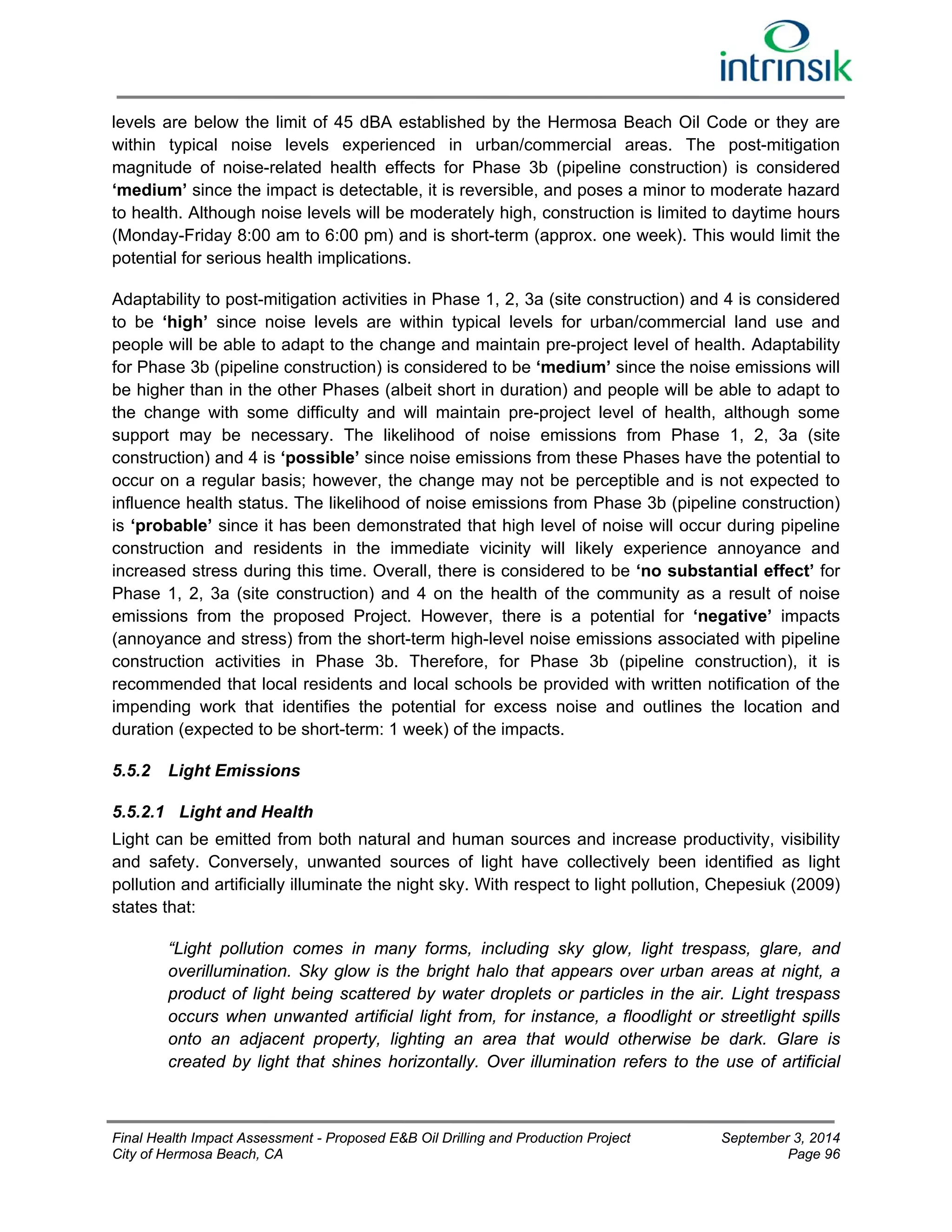 levels are below the limit of 45 dBA established by the Hermosa Beach Oil Code or they are 
within typical noise levels experienced in urban/commercial areas. The post-mitigation 
magnitude of noise-related health effects for Phase 3b (pipeline construction) is considered 
‘medium’ since the impact is detectable, it is reversible, and poses a minor to moderate hazard 
to health. Although noise levels will be moderately high, construction is limited to daytime hours 
(Monday-Friday 8:00 am to 6:00 pm) and is short-term (approx. one week). This would limit the 
potential for serious health implications. 
Adaptability to post-mitigation activities in Phase 1, 2, 3a (site construction) and 4 is considered 
to be ‘high’ since noise levels are within typical levels for urban/commercial land use and 
people will be able to adapt to the change and maintain pre-project level of health. Adaptability 
for Phase 3b (pipeline construction) is considered to be ‘medium’ since the noise emissions will 
be higher than in the other Phases (albeit short in duration) and people will be able to adapt to 
the change with some difficulty and will maintain pre-project level of health, although some 
support may be necessary. The likelihood of noise emissions from Phase 1, 2, 3a (site 
construction) and 4 is ‘possible’ since noise emissions from these Phases have the potential to 
occur on a regular basis; however, the change may not be perceptible and is not expected to 
influence health status. The likelihood of noise emissions from Phase 3b (pipeline construction) 
is ‘probable’ since it has been demonstrated that high level of noise will occur during pipeline 
construction and residents in the immediate vicinity will likely experience annoyance and 
increased stress during this time. Overall, there is considered to be ‘no substantial effect’ for 
Phase 1, 2, 3a (site construction) and 4 on the health of the community as a result of noise 
emissions from the proposed Project. However, there is a potential for ‘negative’ impacts 
(annoyance and stress) from the short-term high-level noise emissions associated with pipeline 
construction activities in Phase 3b. Therefore, for Phase 3b (pipeline construction), it is 
recommended that local residents and local schools be provided with written notification of the 
impending work that identifies the potential for excess noise and outlines the location and 
duration (expected to be short-term: 1 week) of the impacts. 
5.5.2 Light Emissions 
5.5.2.1 Light and Health 
Light can be emitted from both natural and human sources and increase productivity, visibility 
and safety. Conversely, unwanted sources of light have collectively been identified as light 
pollution and artificially illuminate the night sky. With respect to light pollution, Chepesiuk (2009) 
states that: 
“Light pollution comes in many forms, including sky glow, light trespass, glare, and 
overillumination. Sky glow is the bright halo that appears over urban areas at night, a 
product of light being scattered by water droplets or particles in the air. Light trespass 
occurs when unwanted artificial light from, for instance, a floodlight or streetlight spills 
onto an adjacent property, lighting an area that would otherwise be dark. Glare is 
created by light that shines horizontally. Over illumination refers to the use of artificial 
Final Health Impact Assessment - Proposed E&B Oil Drilling and Production Project September 3, 2014 
City of Hermosa Beach, CA Page 96 
 