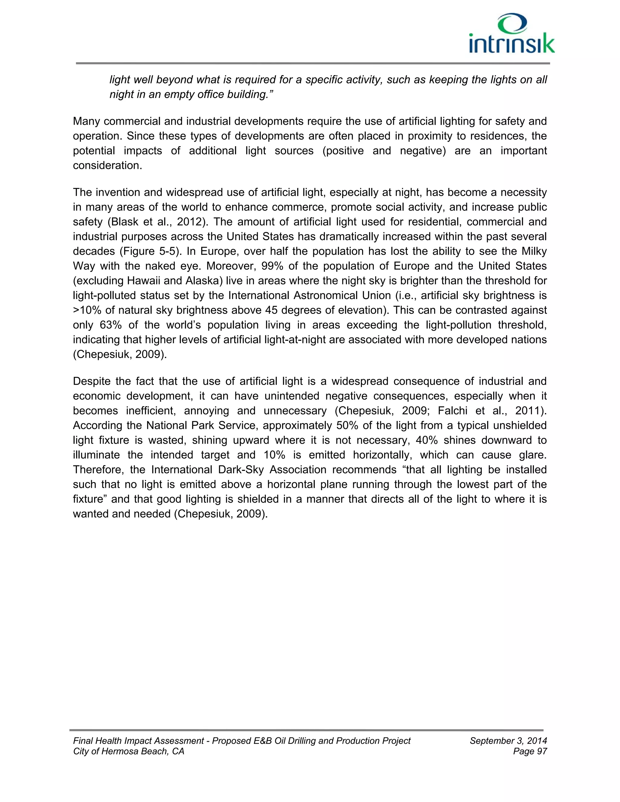 light well beyond what is required for a specific activity, such as keeping the lights on all 
night in an empty office building.” 
Many commercial and industrial developments require the use of artificial lighting for safety and 
operation. Since these types of developments are often placed in proximity to residences, the 
potential impacts of additional light sources (positive and negative) are an important 
consideration. 
The invention and widespread use of artificial light, especially at night, has become a necessity 
in many areas of the world to enhance commerce, promote social activity, and increase public 
safety (Blask et al., 2012). The amount of artificial light used for residential, commercial and 
industrial purposes across the United States has dramatically increased within the past several 
decades (Figure 5-5). In Europe, over half the population has lost the ability to see the Milky 
Way with the naked eye. Moreover, 99% of the population of Europe and the United States 
(excluding Hawaii and Alaska) live in areas where the night sky is brighter than the threshold for 
light-polluted status set by the International Astronomical Union (i.e., artificial sky brightness is 
>10% of natural sky brightness above 45 degrees of elevation). This can be contrasted against 
only 63% of the world’s population living in areas exceeding the light-pollution threshold, 
indicating that higher levels of artificial light-at-night are associated with more developed nations 
(Chepesiuk, 2009). 
Despite the fact that the use of artificial light is a widespread consequence of industrial and 
economic development, it can have unintended negative consequences, especially when it 
becomes inefficient, annoying and unnecessary (Chepesiuk, 2009; Falchi et al., 2011). 
According the National Park Service, approximately 50% of the light from a typical unshielded 
light fixture is wasted, shining upward where it is not necessary, 40% shines downward to 
illuminate the intended target and 10% is emitted horizontally, which can cause glare. 
Therefore, the International Dark-Sky Association recommends “that all lighting be installed 
such that no light is emitted above a horizontal plane running through the lowest part of the 
fixture” and that good lighting is shielded in a manner that directs all of the light to where it is 
wanted and needed (Chepesiuk, 2009). 
Final Health Impact Assessment - Proposed E&B Oil Drilling and Production Project September 3, 2014 
City of Hermosa Beach, CA Page 97 
 