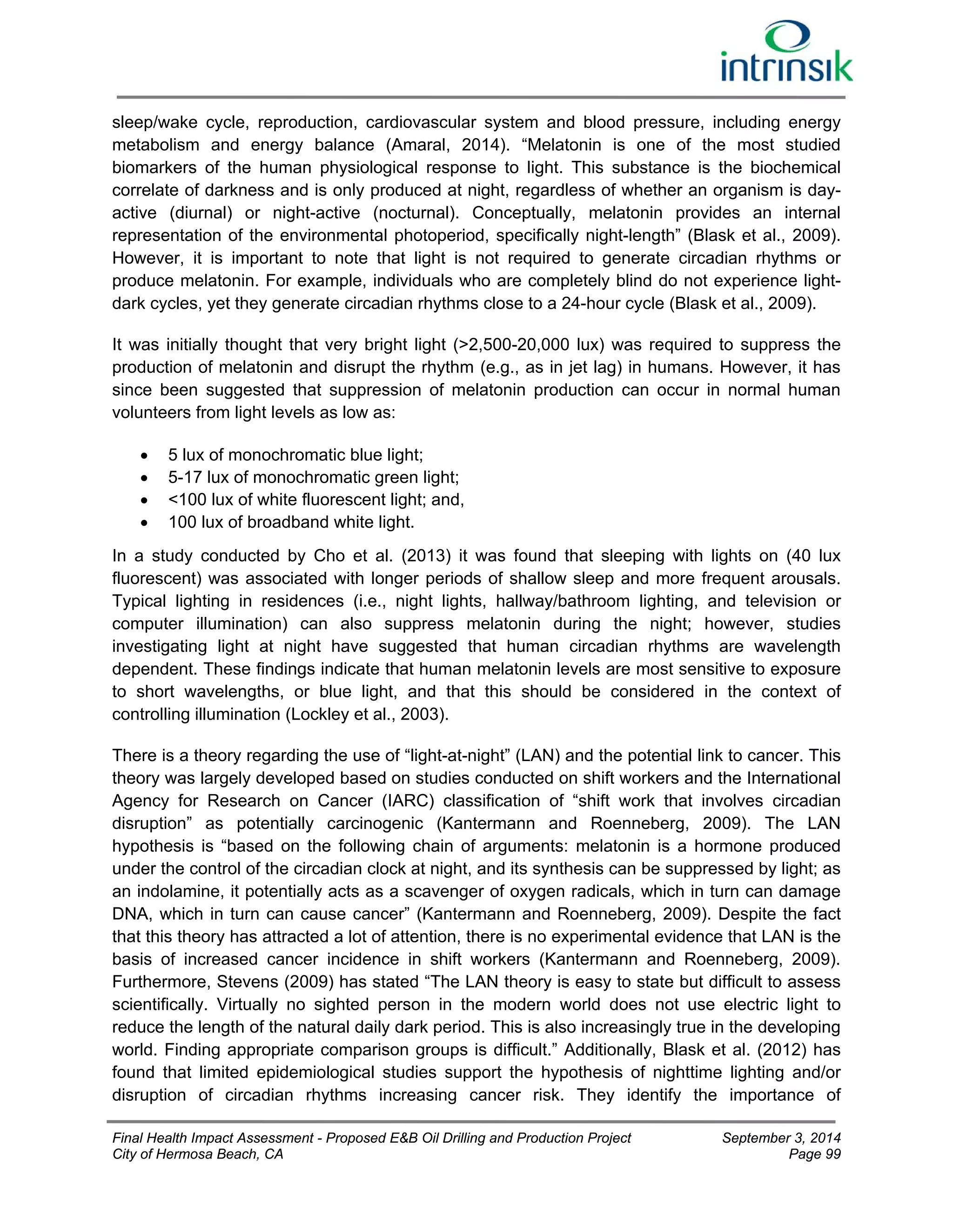sleep/wake cycle, reproduction, cardiovascular system and blood pressure, including energy 
metabolism and energy balance (Amaral, 2014). “Melatonin is one of the most studied 
biomarkers of the human physiological response to light. This substance is the biochemical 
correlate of darkness and is only produced at night, regardless of whether an organism is day-active 
(diurnal) or night-active (nocturnal). Conceptually, melatonin provides an internal 
representation of the environmental photoperiod, specifically night-length” (Blask et al., 2009). 
However, it is important to note that light is not required to generate circadian rhythms or 
produce melatonin. For example, individuals who are completely blind do not experience light-dark 
cycles, yet they generate circadian rhythms close to a 24-hour cycle (Blask et al., 2009). 
It was initially thought that very bright light (>2,500-20,000 lux) was required to suppress the 
production of melatonin and disrupt the rhythm (e.g., as in jet lag) in humans. However, it has 
since been suggested that suppression of melatonin production can occur in normal human 
volunteers from light levels as low as: 
 5 lux of monochromatic blue light; 
 5-17 lux of monochromatic green light; 
 <100 lux of white fluorescent light; and, 
 100 lux of broadband white light. 
In a study conducted by Cho et al. (2013) it was found that sleeping with lights on (40 lux 
fluorescent) was associated with longer periods of shallow sleep and more frequent arousals. 
Typical lighting in residences (i.e., night lights, hallway/bathroom lighting, and television or 
computer illumination) can also suppress melatonin during the night; however, studies 
investigating light at night have suggested that human circadian rhythms are wavelength 
dependent. These findings indicate that human melatonin levels are most sensitive to exposure 
to short wavelengths, or blue light, and that this should be considered in the context of 
controlling illumination (Lockley et al., 2003). 
There is a theory regarding the use of “light-at-night” (LAN) and the potential link to cancer. This 
theory was largely developed based on studies conducted on shift workers and the International 
Agency for Research on Cancer (IARC) classification of “shift work that involves circadian 
disruption” as potentially carcinogenic (Kantermann and Roenneberg, 2009). The LAN 
hypothesis is “based on the following chain of arguments: melatonin is a hormone produced 
under the control of the circadian clock at night, and its synthesis can be suppressed by light; as 
an indolamine, it potentially acts as a scavenger of oxygen radicals, which in turn can damage 
DNA, which in turn can cause cancer” (Kantermann and Roenneberg, 2009). Despite the fact 
that this theory has attracted a lot of attention, there is no experimental evidence that LAN is the 
basis of increased cancer incidence in shift workers (Kantermann and Roenneberg, 2009). 
Furthermore, Stevens (2009) has stated “The LAN theory is easy to state but difficult to assess 
scientifically. Virtually no sighted person in the modern world does not use electric light to 
reduce the length of the natural daily dark period. This is also increasingly true in the developing 
world. Finding appropriate comparison groups is difficult.” Additionally, Blask et al. (2012) has 
found that limited epidemiological studies support the hypothesis of nighttime lighting and/or 
disruption of circadian rhythms increasing cancer risk. They identify the importance of 
Final Health Impact Assessment - Proposed E&B Oil Drilling and Production Project September 3, 2014 
City of Hermosa Beach, CA Page 99 
 
